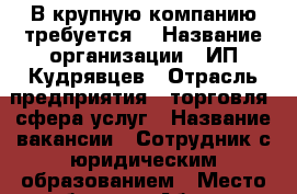 В крупную компанию требуется: › Название организации ­ ИП Кудрявцев › Отрасль предприятия ­ торговля, сфера услуг › Название вакансии ­ Сотрудник с юридическим образованием › Место работы ­ г Абакан › Подчинение ­ Руководителю › Минимальный оклад ­ 20 000 › Максимальный оклад ­ 40 000 › Возраст от ­ 20 - Хакасия респ., Абакан г. Работа » Вакансии   . Хакасия респ.,Абакан г.